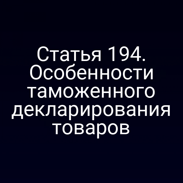 Статья 194. Особенности таможенного декларирования товаров