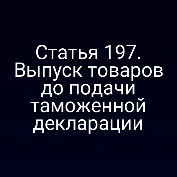 Статья 197. Выпуск товаров до подачи таможенной декларации