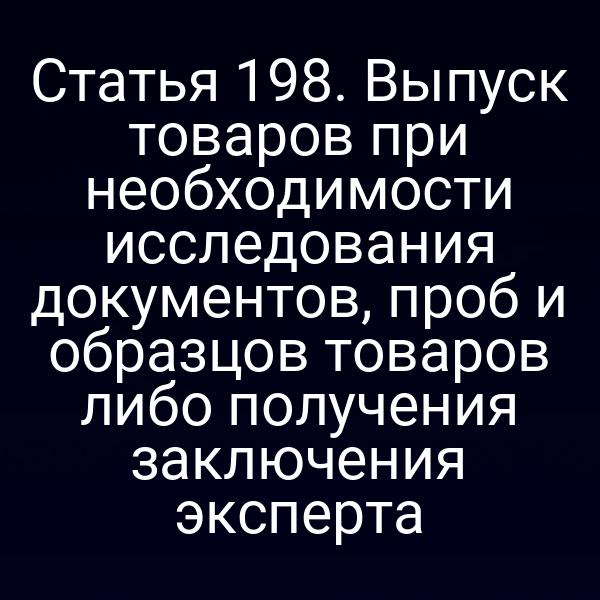 Статья 198. Выпуск товаров при необходимости исследования документов, проб и образцов товаров либо получения заключения эксперта