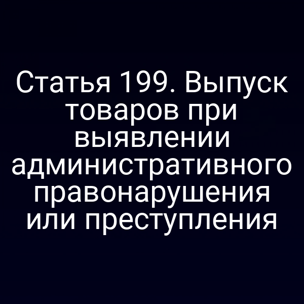 Статья 199. Выпуск товаров при выявлении административного правонарушения или преступления