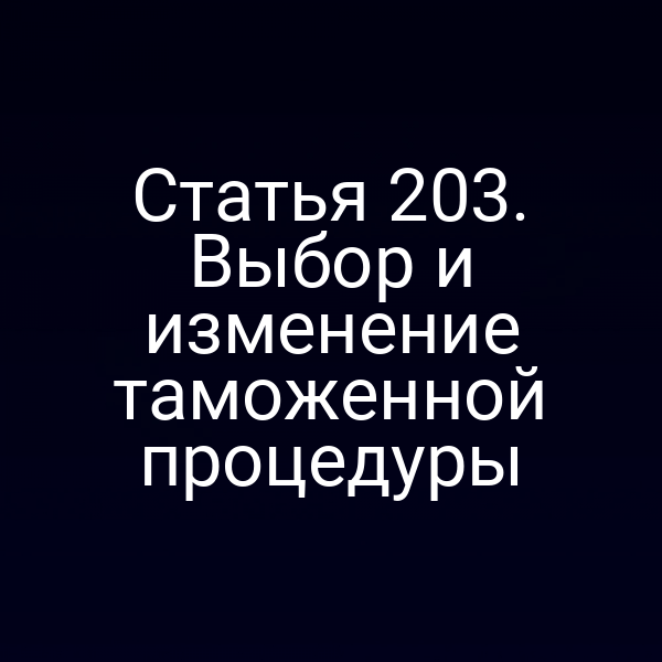 Статья 203. Выбор и изменение таможенной процедуры
