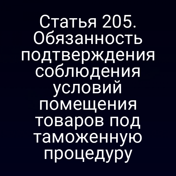 Статья 205. Обязанность подтверждения соблюдения условий помещения товаров под таможенную процедуру