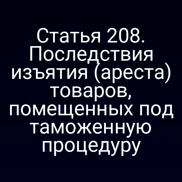 Статья 208. Последствия изъятия (ареста) товаров, помещенных под таможенную процедуру
