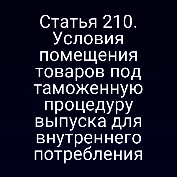 Статья 210. Условия помещения товаров под таможенную процедуру выпуска для внутреннего потребления