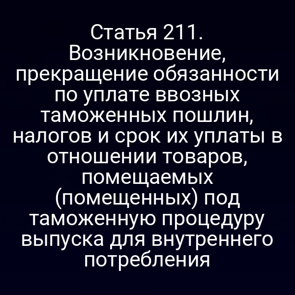 Статья 211. Возникновение, прекращение обязанности по уплате ввозных таможенных пошлин, налогов и срок их уплаты в отношении товаров, помещаемых (помещенных) под таможенную процедуру выпуска для внутреннего потребления