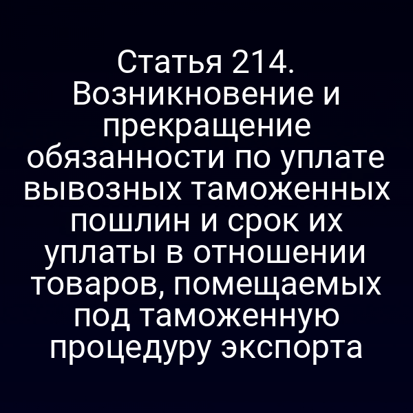 Статья 214. Возникновение и прекращение обязанности по уплате вывозных таможенных пошлин и срок их уплаты в отношении товаров, помещаемых под таможенную процедуру экспорта