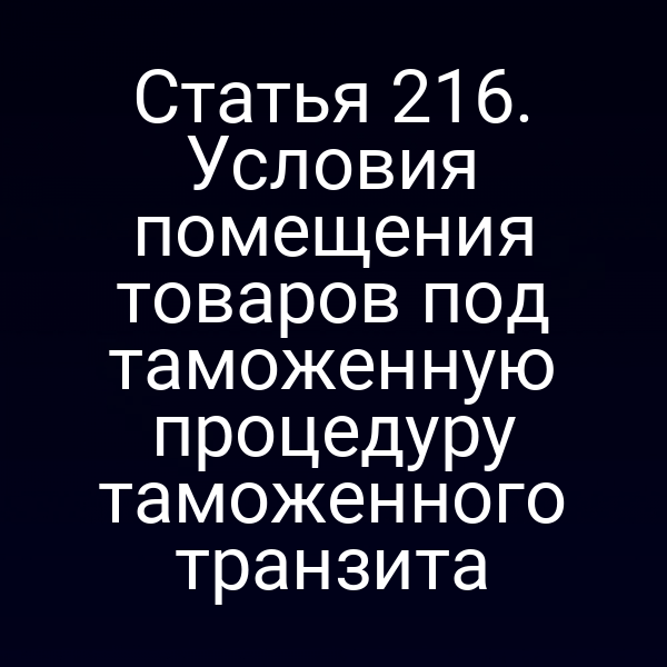 Статья 216. Условия помещения товаров под таможенную процедуру таможенного транзита