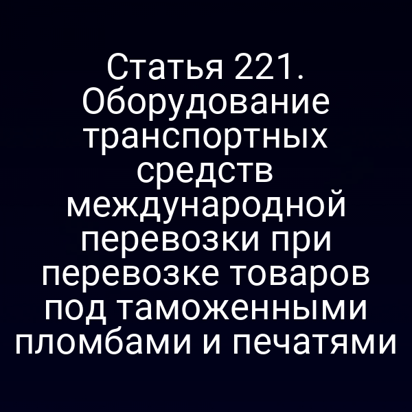 Статья 221. Оборудование транспортных средств международной перевозки при перевозке товаров под таможенными пломбами и печатями