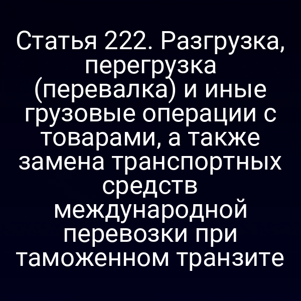 Статья 222. Разгрузка, перегрузка (перевалка) и иные грузовые операции с товарами, а также замена транспортных средств международной перевозки при таможенном транзите