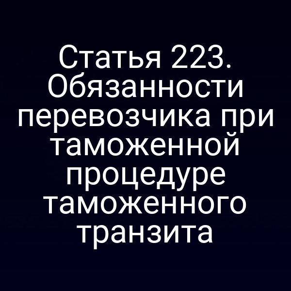 Статья 223. Обязанности перевозчика при таможенной процедуре таможенного транзита