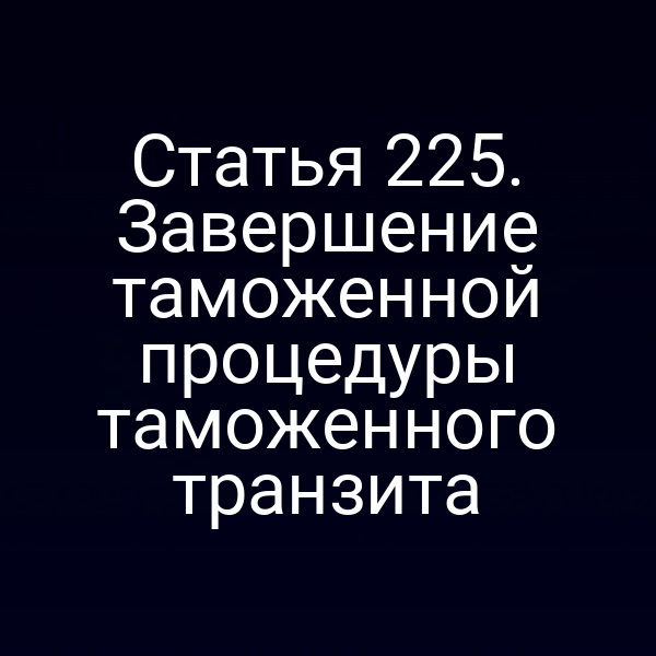 Статья 225. Завершение таможенной процедуры таможенного транзита