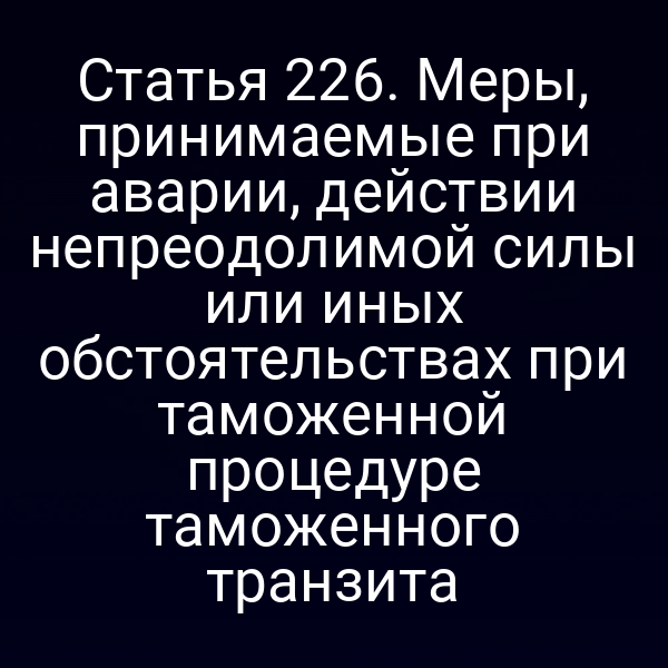Статья 226. Меры, принимаемые при аварии, действии непреодолимой силы или иных обстоятельствах при таможенной процедуре таможенного транзита