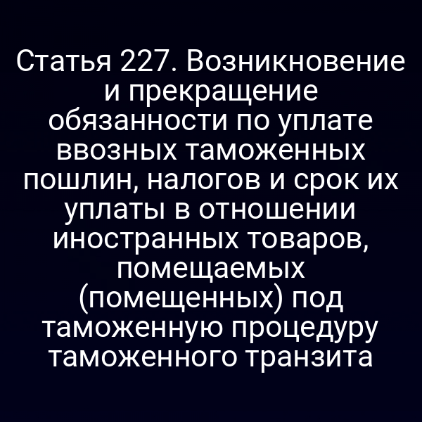 Статья 227. Возникновение и прекращение обязанности по уплате ввозных таможенных пошлин, налогов и срок их уплаты в отношении иностранных товаров, помещаемых (помещенных) под таможенную процедуру таможенного транзита
