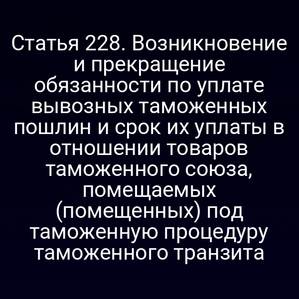 Статья 228. Возникновение и прекращение обязанности по уплате вывозных таможенных пошлин и срок их уплаты в отношении товаров таможенного союза, помещаемых (помещенных) под таможенную процедуру таможенного транзита