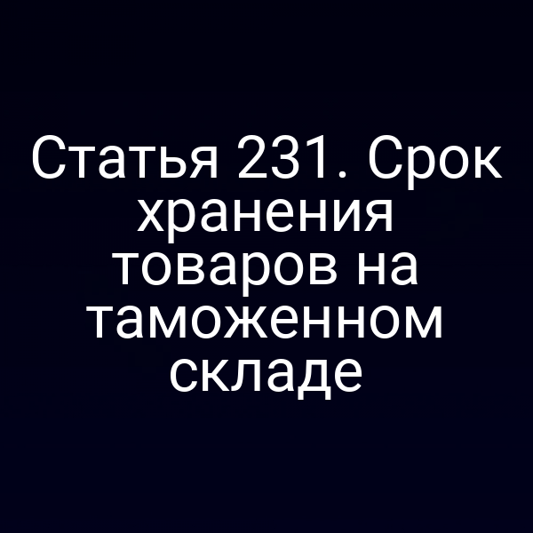 Статья 231. Срок хранения товаров на таможенном складе