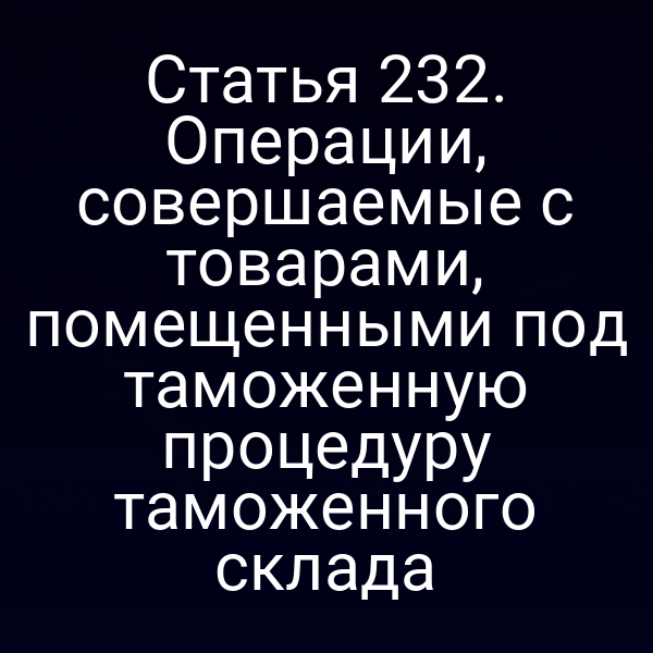 Статья 232. Операции, совершаемые с товарами, помещенными под таможенную процедуру таможенного склада
