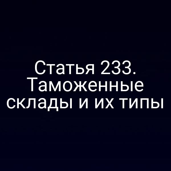 Статья 233. Таможенные склады и их типы