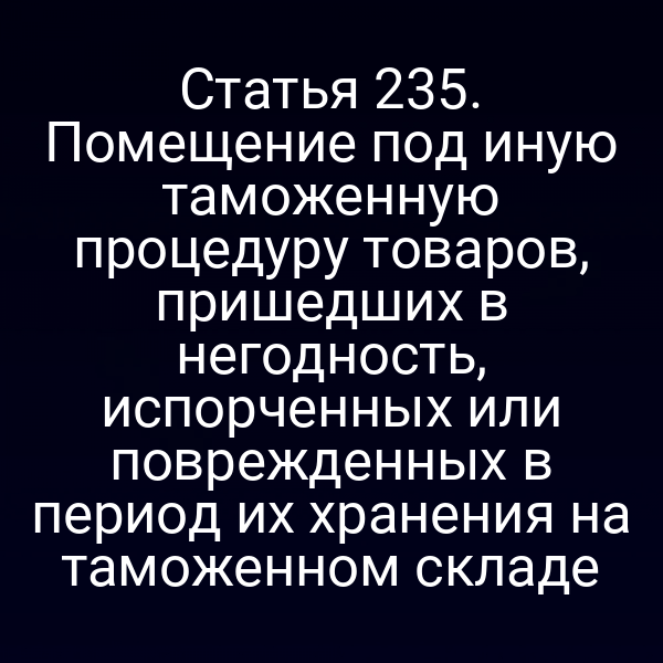 Статья 235. Помещение под иную таможенную процедуру товаров, пришедших в негодность, испорченных или поврежденных в период их хранения на таможенном складе