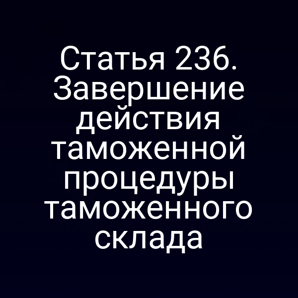 Статья 236. Завершение действия таможенной процедуры таможенного склада