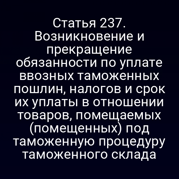 Статья 237. Возникновение и прекращение обязанности по уплате ввозных таможенных пошлин, налогов и срок их уплаты в отношении товаров, помещаемых (помещенных) под таможенную процедуру таможенного склада