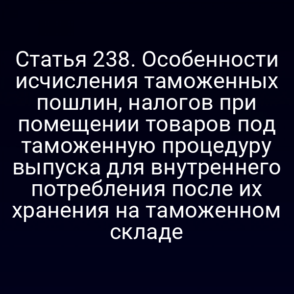 Статья 238. Особенности исчисления таможенных пошлин, налогов при помещении товаров под таможенную процедуру выпуска для внутреннего потребления после их хранения на таможенном складе