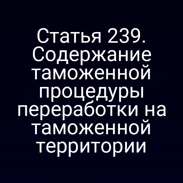 Статья 239. Содержание таможенной процедуры переработки на таможенной территории