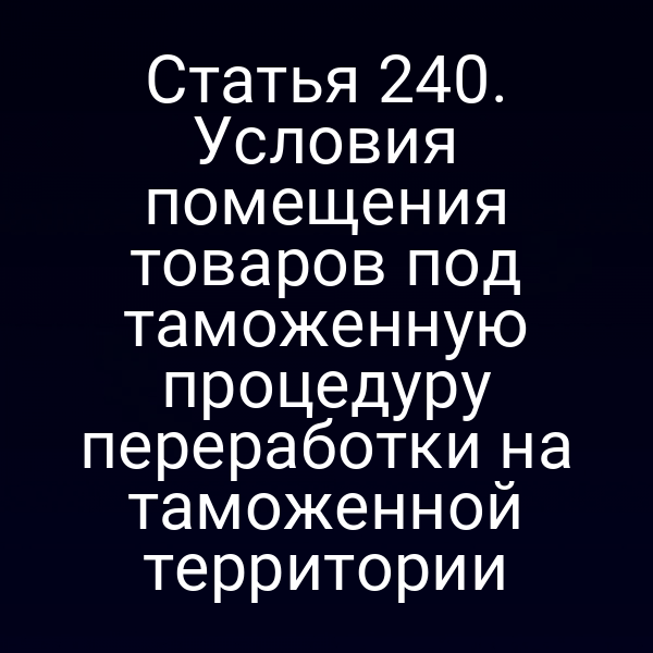 Статья 240. Условия помещения товаров под таможенную процедуру переработки на таможенной территории