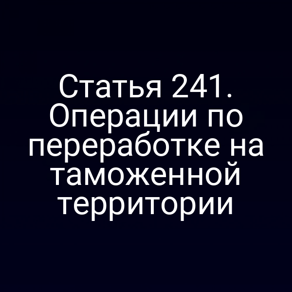 Статья 241. Операции по переработке на таможенной территории