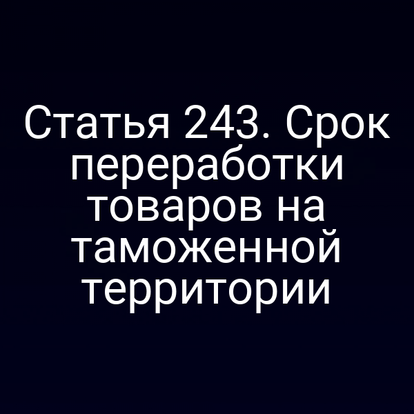 Статья 243. Срок переработки товаров на таможенной территории