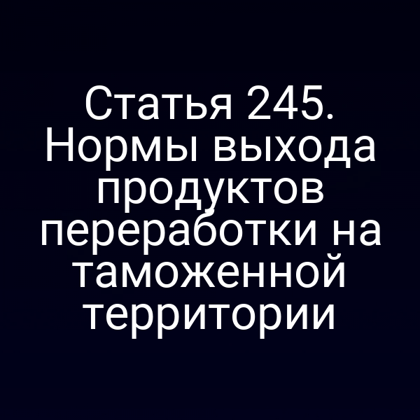 Статья 245. Нормы выхода продуктов переработки на таможенной территории