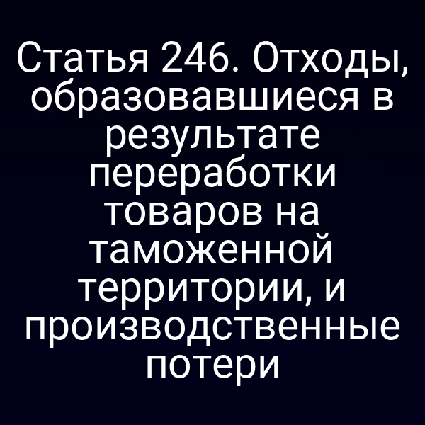 Статья 246. Отходы, образовавшиеся в результате переработки товаров на таможенной территории, и производственные потери