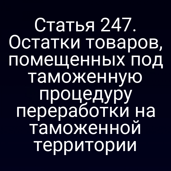 Статья 247. Остатки товаров, помещенных под таможенную процедуру переработки на таможенной территории