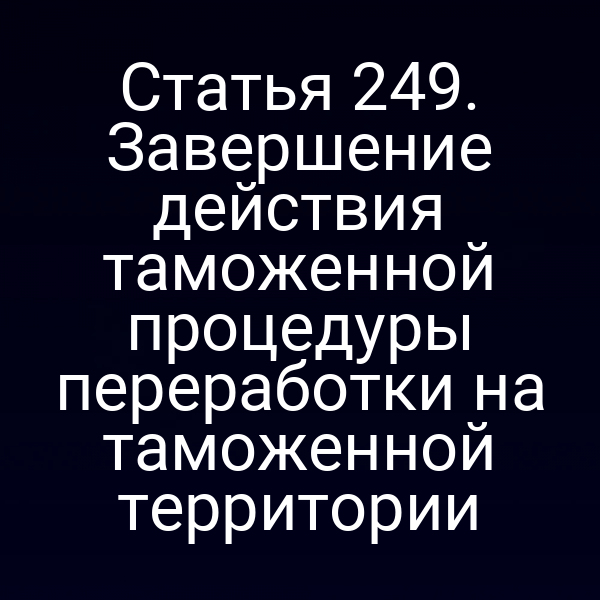 Статья 249. Завершение действия таможенной процедуры переработки на таможенной территории