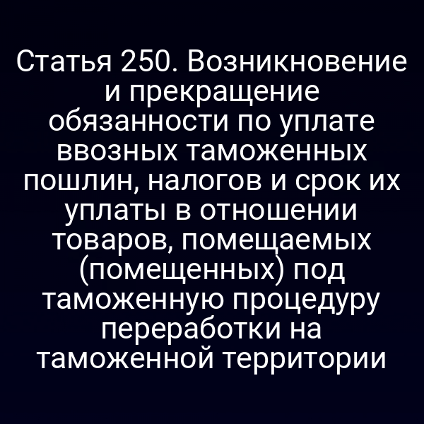 Статья 250. Возникновение и прекращение обязанности по уплате ввозных таможенных пошлин, налогов и срок их уплаты в отношении товаров, помещаемых (помещенных) под таможенную процедуру переработки на таможенной территории