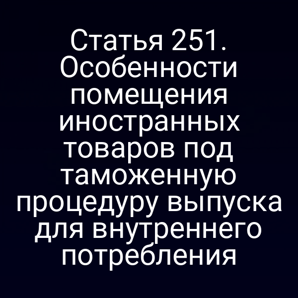 Статья 251. Особенности помещения иностранных товаров под таможенную процедуру выпуска для внутреннего потребления