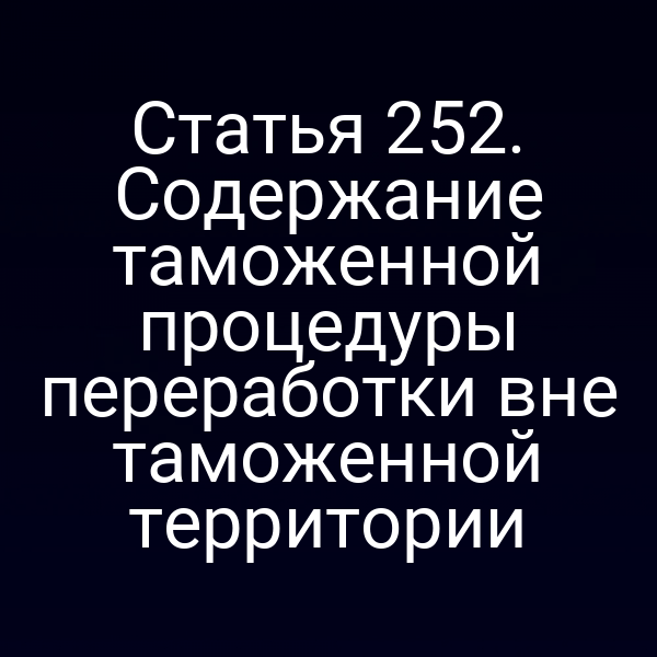 Статья 252. Содержание таможенной процедуры переработки вне таможенной территории