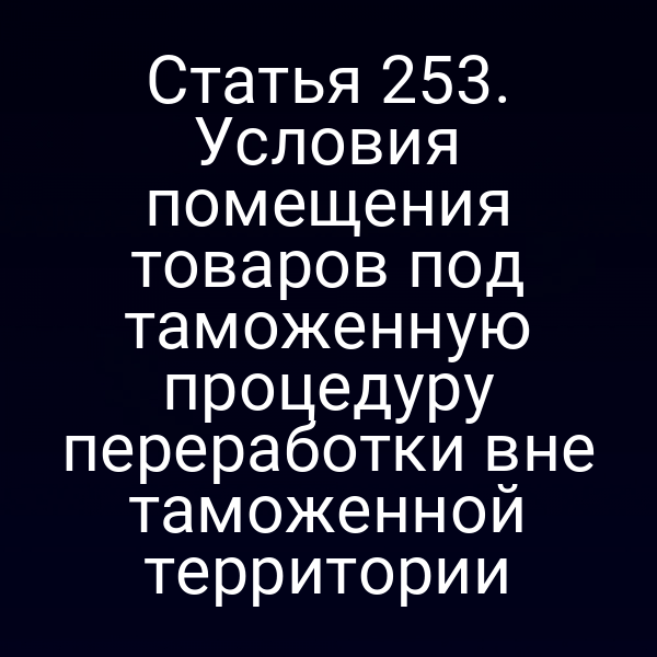 Статья 253. Условия помещения товаров под таможенную процедуру переработки вне таможенной территории