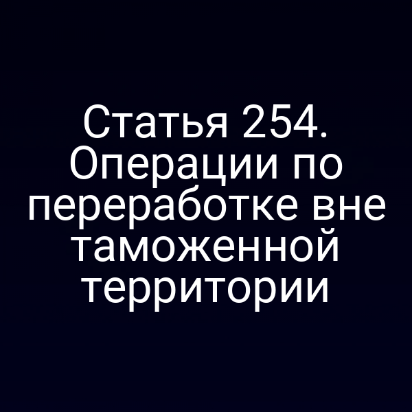 Статья 254. Операции по переработке вне таможенной территории