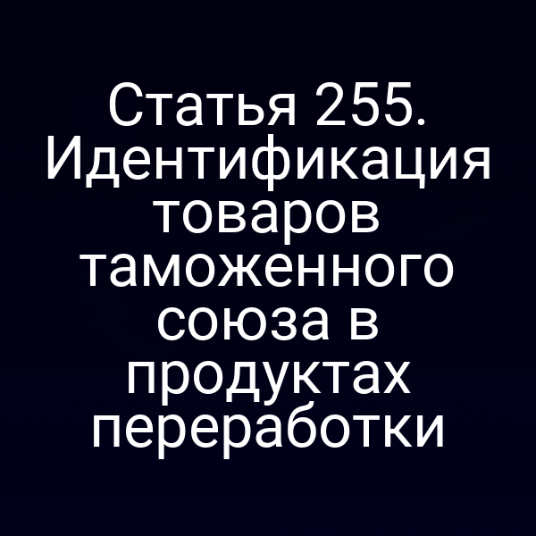 Статья 255. Идентификация товаров таможенного союза в продуктах переработки