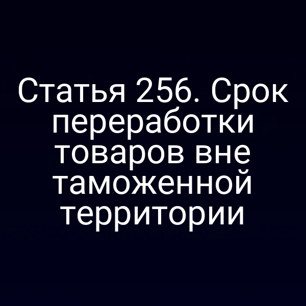 Статья 256. Срок переработки товаров вне таможенной территории