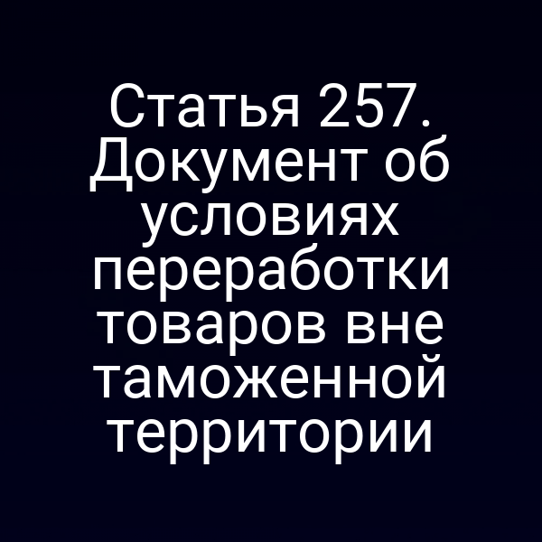Статья 257. Документ об условиях переработки товаров вне таможенной территории