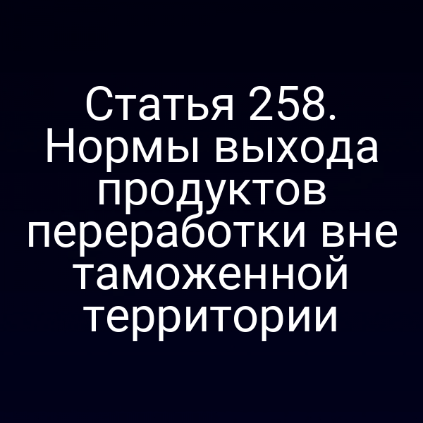 Статья 258. Нормы выхода продуктов переработки вне таможенной территории