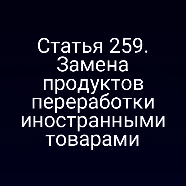 Статья 259. Замена продуктов переработки иностранными товарами