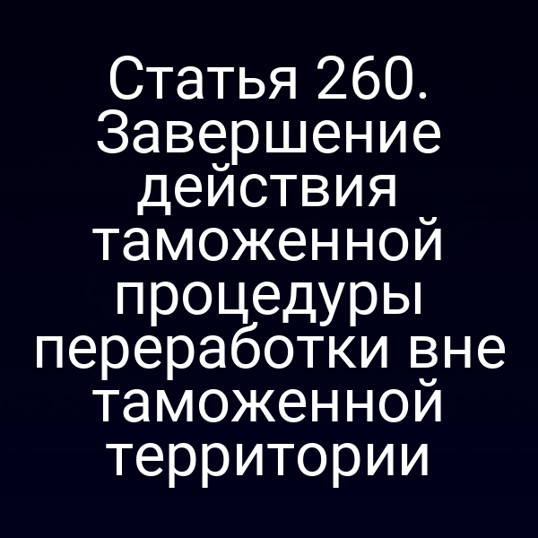 Статья 260. Завершение действия таможенной процедуры переработки вне таможенной территории