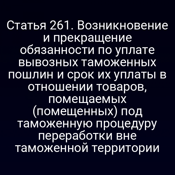 Статья 261. Возникновение и прекращение обязанности по уплате вывозных таможенных пошлин и срок их уплаты в отношении товаров, помещаемых (помещенных) под таможенную процедуру переработки вне таможенной территории