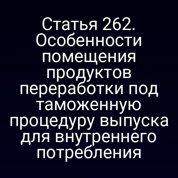 Статья 262. Особенности помещения продуктов переработки под таможенную процедуру выпуска для внутреннего потребления