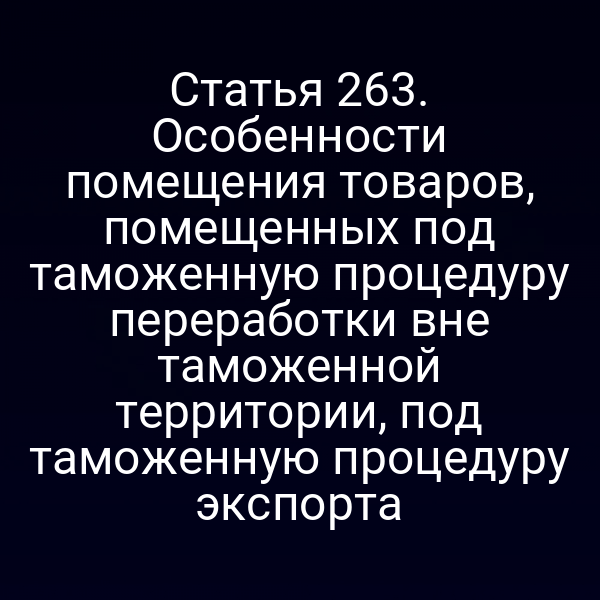 Статья 263. Особенности помещения товаров, помещенных под таможенную процедуру переработки вне таможенной территории, под таможенную процедуру экспорта