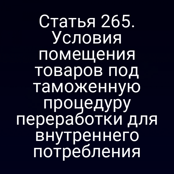 Статья 265. Условия помещения товаров под таможенную процедуру переработки для внутреннего потребления