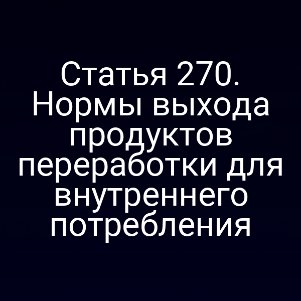 Статья 270. Нормы выхода продуктов переработки для внутреннего потребления