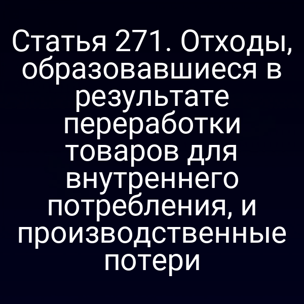 Статья 271. Отходы, образовавшиеся в результате переработки товаров для внутреннего потребления, и производственные потери